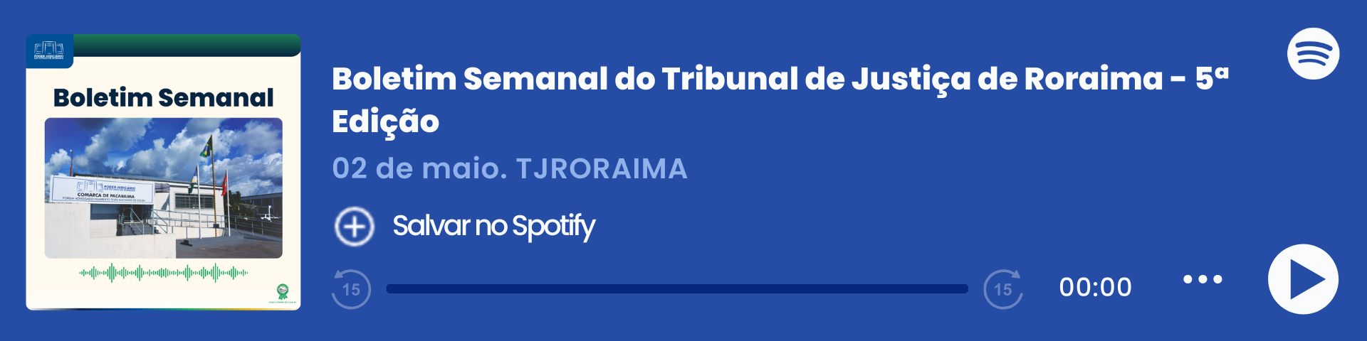 Imagem colorida que mostra um player de áudio do Spotify com o título "Boletim Semanal – 30/04", do Tribunal de Justiça de Roraima (TJRORAMA). À esquerda, há a capa do episódio com a inscrição "Boletim Semanal", uma imagem da Comarca de Pacaraima e ondas sonoras em verde. Ao centro, estão o título, a data e o botão "Salvar no Spotify". À direita, há o logo do Spotify, a barra de reprodução zerada e ícones de controle de áudio. Imagem colorida que mostra um player de áudio do Spotify com o título "Boletim Semanal – 30/04", do Tribunal de Justiça de Roraima (TJRORAMA). À esquerda, há a capa do episódio com a inscrição "Boletim Semanal", uma imagem da Comarca de Pacaraima e ondas sonoras em verde. Ao centro, estão o título, a data e o botão "Salvar no Spotify". À direita, há o logo do Spotify, a barra de reprodução zerada e ícones de controle de áudio.